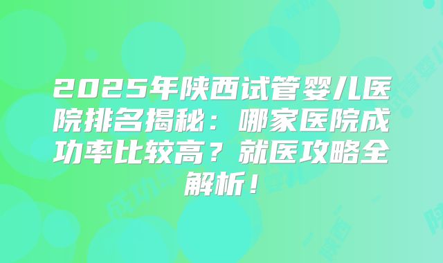 2025年陕西试管婴儿医院排名揭秘：哪家医院成功率比较高？就医攻略全解析！