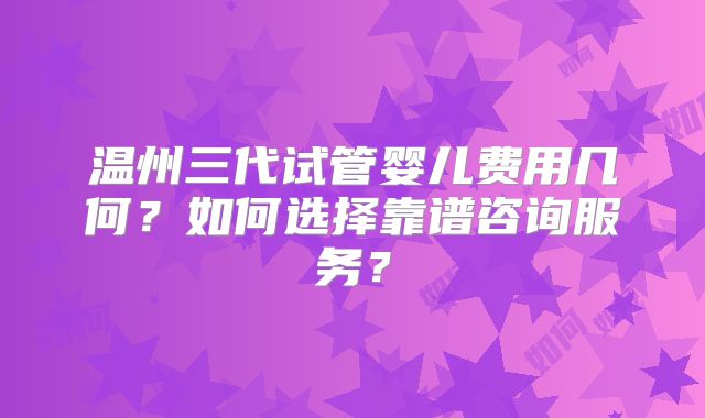 温州三代试管婴儿费用几何？如何选择靠谱咨询服务？