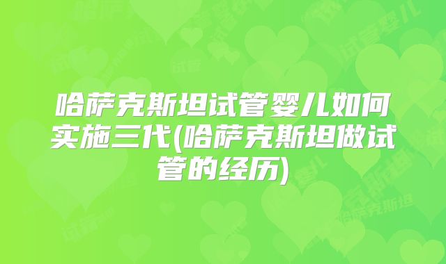 哈萨克斯坦试管婴儿如何实施三代(哈萨克斯坦做试管的经历)