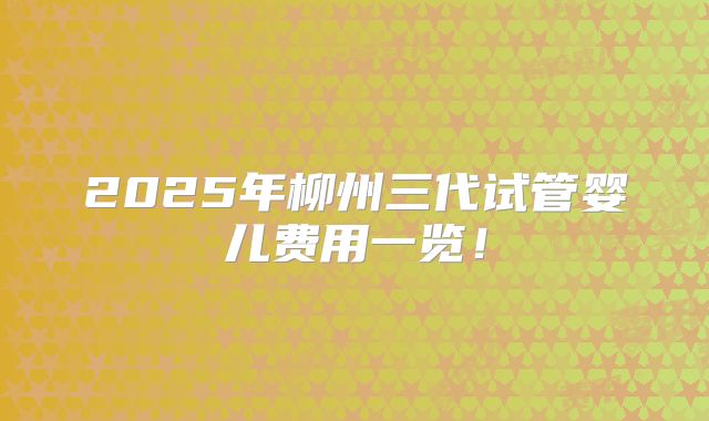 2025年柳州三代试管婴儿费用一览！