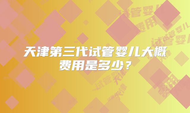 天津第三代试管婴儿大概费用是多少？