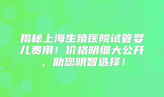 揭秘上海生殖医院试管婴儿费用！价格明细大公开，助您明智选择！