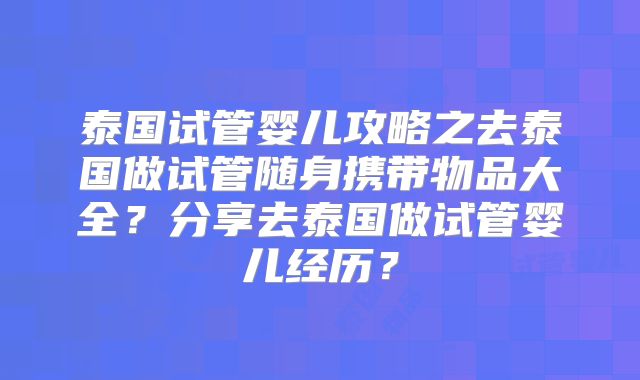泰国试管婴儿攻略之去泰国做试管随身携带物品大全？分享去泰国做试管婴儿经历？