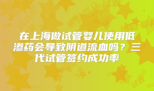 在上海做试管婴儿使用低渗药会导致阴道流血吗？三代试管签约成功率