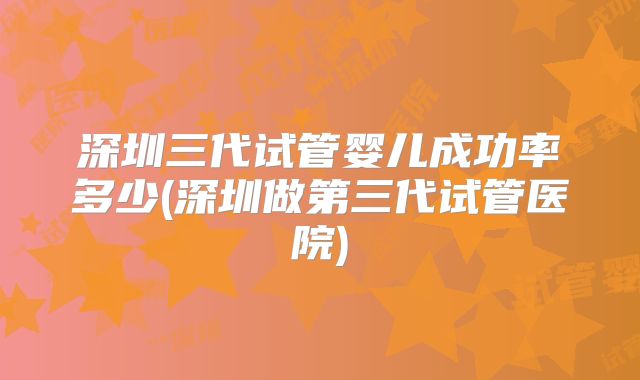 深圳三代试管婴儿成功率多少(深圳做第三代试管医院)