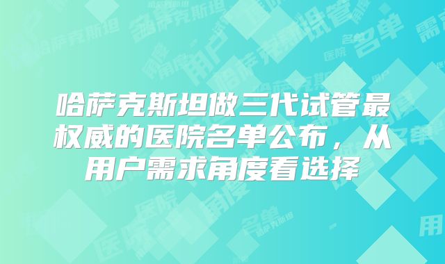 哈萨克斯坦做三代试管最权威的医院名单公布，从用户需求角度看选择