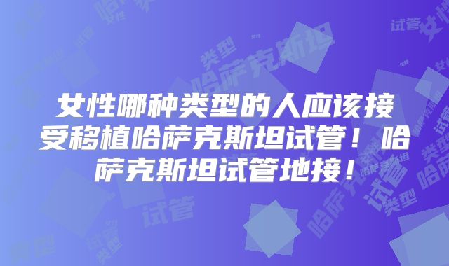 女性哪种类型的人应该接受移植哈萨克斯坦试管！哈萨克斯坦试管地接！