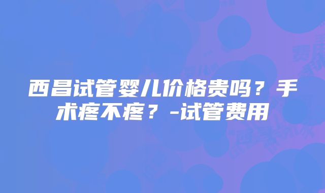 西昌试管婴儿价格贵吗？手术疼不疼？-试管费用