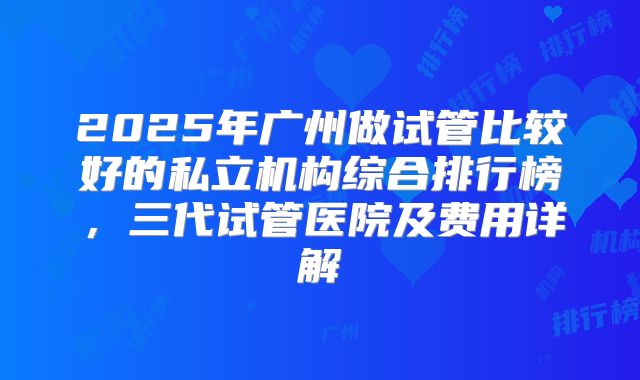 2025年广州做试管比较好的私立机构综合排行榜，三代试管医院及费用详解