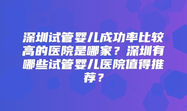 深圳试管婴儿成功率比较高的医院是哪家？深圳有哪些试管婴儿医院值得推荐？