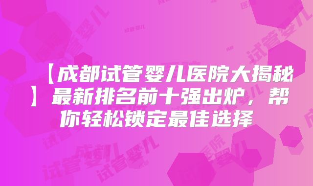 【成都试管婴儿医院大揭秘】最新排名前十强出炉，帮你轻松锁定最佳选择