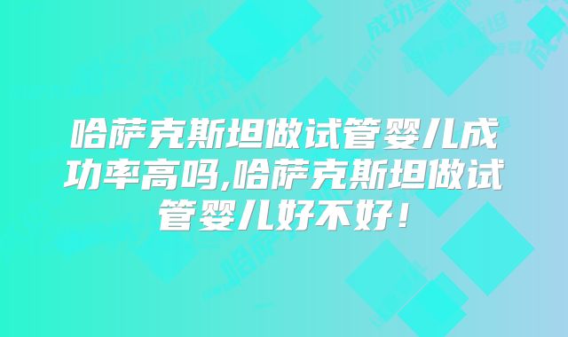 哈萨克斯坦做试管婴儿成功率高吗,哈萨克斯坦做试管婴儿好不好！