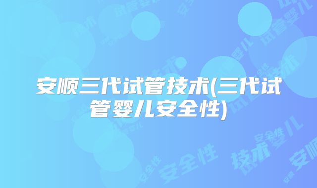 安顺三代试管技术(三代试管婴儿安全性)