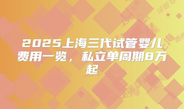 2025上海三代试管婴儿费用一览，私立单周期8万起