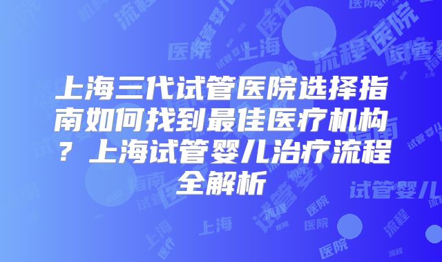 上海三代试管医院选择指南如何找到最佳医疗机构？上海试管婴儿治疗流程全解析