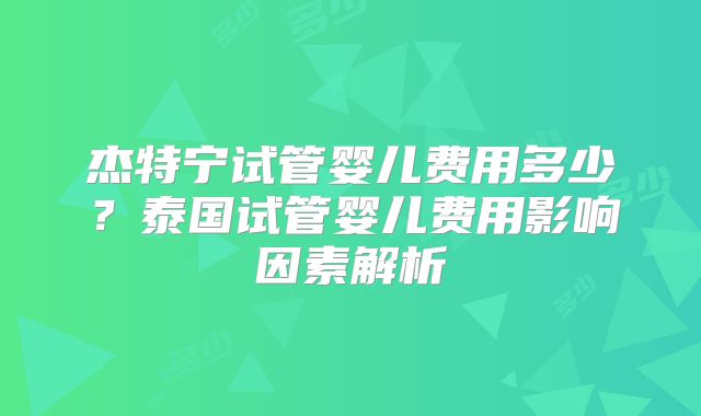 杰特宁试管婴儿费用多少？泰国试管婴儿费用影响因素解析