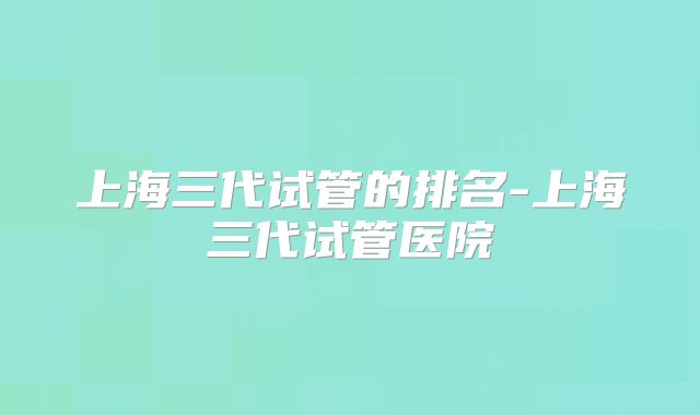 上海三代试管的排名-上海三代试管医院