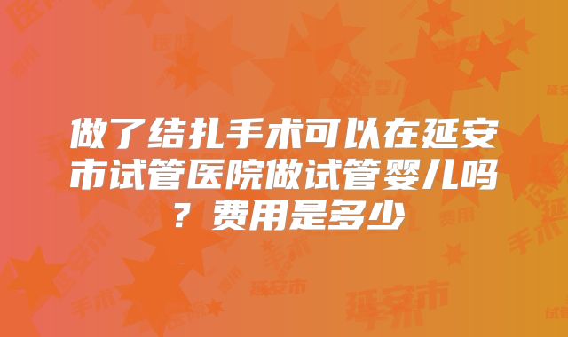 做了结扎手术可以在延安市试管医院做试管婴儿吗?费用是多少
