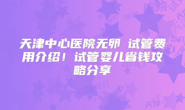 天津中心医院无卵�试管费用介绍！试管婴儿省钱攻略分享