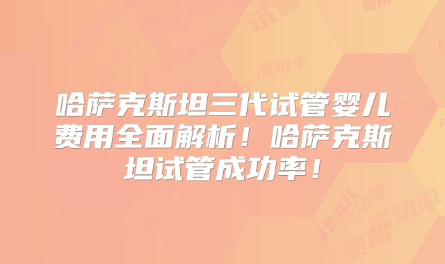 哈萨克斯坦三代试管婴儿费用全面解析！哈萨克斯坦试管成功率！