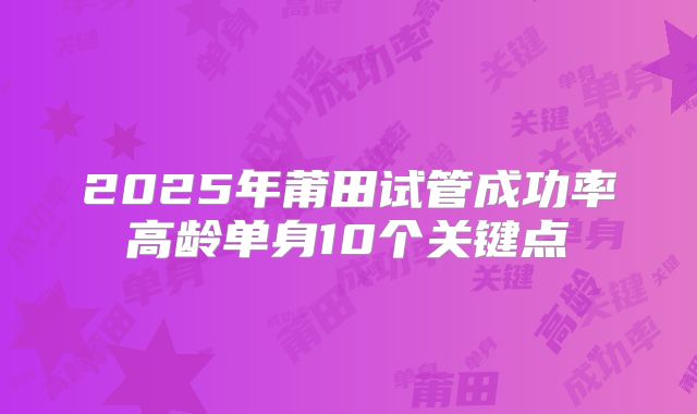 2025年莆田试管成功率高龄单身10个关键点