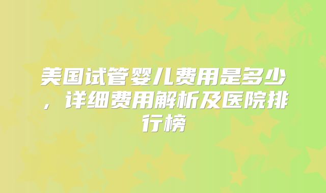 美国试管婴儿费用是多少，详细费用解析及医院排行榜