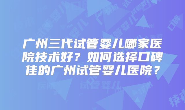 广州三代试管婴儿哪家医院技术好？如何选择口碑佳的广州试管婴儿医院？