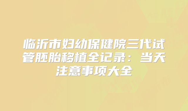 临沂市妇幼保健院三代试管胚胎移植全记录：当天注意事项大全