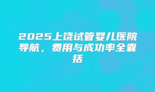 2025上饶试管婴儿医院导航，费用与成功率全囊括
