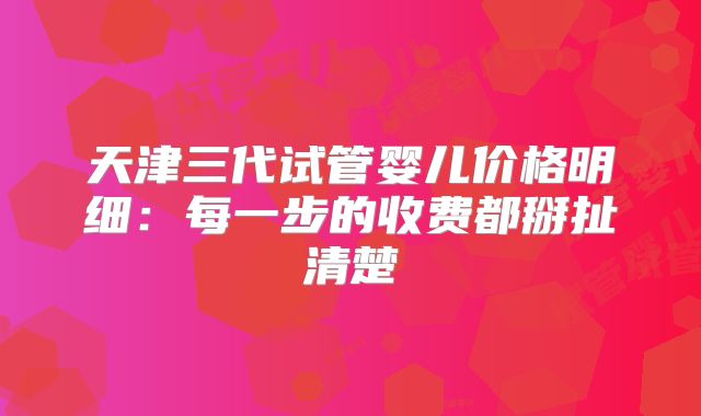 天津三代试管婴儿价格明细：每一步的收费都掰扯清楚