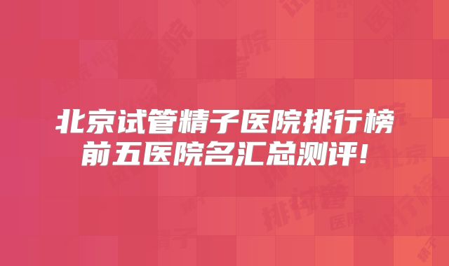 北京试管精子医院排行榜前五医院名汇总测评!