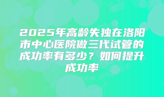 2025年高龄失独在洛阳市中心医院做三代试管的成功率有多少？如何提升成功率