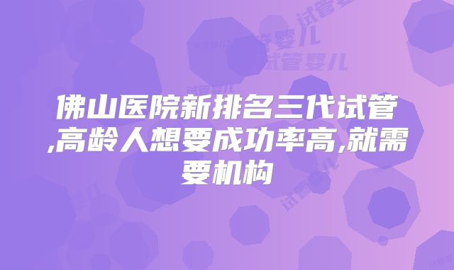 佛山医院新排名三代试管,高龄人想要成功率高,就需要机构