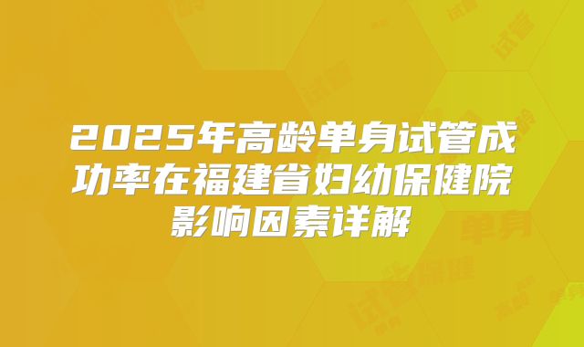 2025年高龄单身试管成功率在福建省妇幼保健院影响因素详解