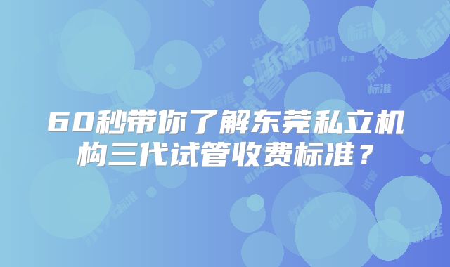 60秒带你了解东莞私立机构三代试管收费标准？