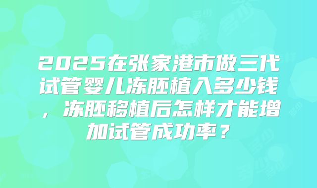 2025在张家港市做三代试管婴儿冻胚植入多少钱，冻胚移植后怎样才能增加试管成功率？