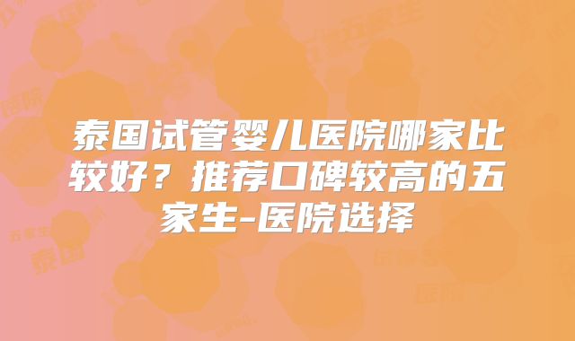 泰国试管婴儿医院哪家比较好?推荐口碑较高的五家生-医院选择