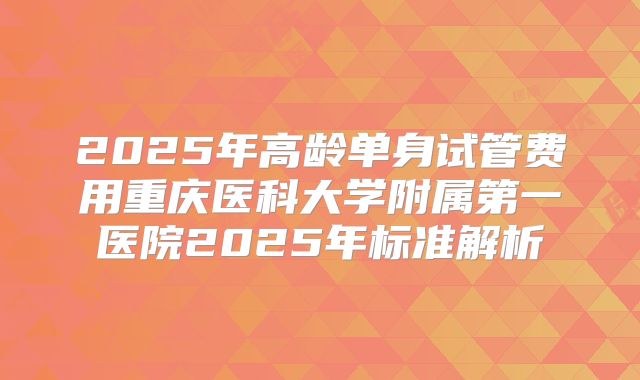 2025年高龄单身试管费用重庆医科大学附属第一医院2025年标准解析