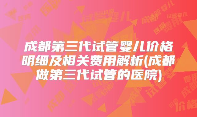 成都第三代试管婴儿价格明细及相关费用解析(成都做第三代试管的医院)