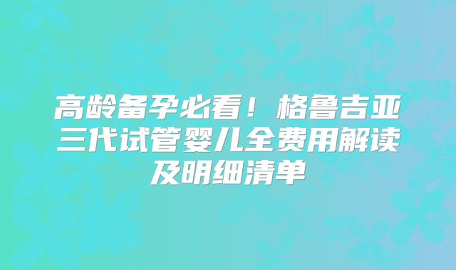 高龄备孕必看！格鲁吉亚三代试管婴儿全费用解读及明细清单