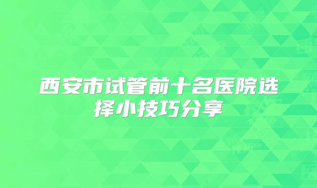 西安市试管前十名医院选择小技巧分享