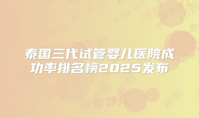 泰国三代试管婴儿医院成功率排名榜2025发布