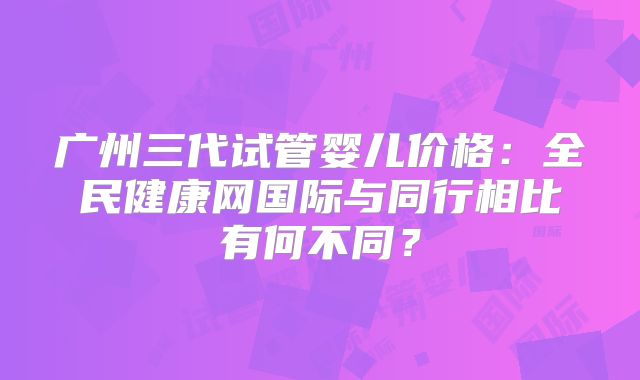 广州三代试管婴儿价格：全民健康网国际与同行相比有何不同？
