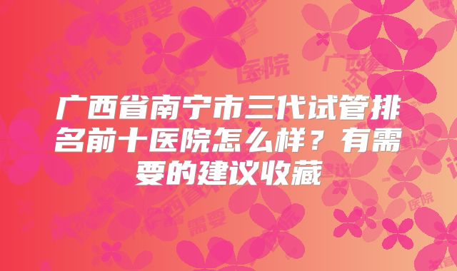 广西省南宁市三代试管排名前十医院怎么样？有需要的建议收藏
