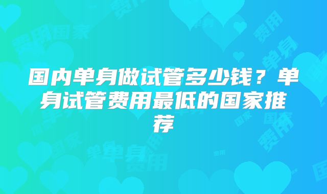 国内单身做试管多少钱？单身试管费用最低的国家推荐