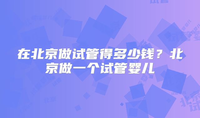 在北京做试管得多少钱？北京做一个试管婴儿