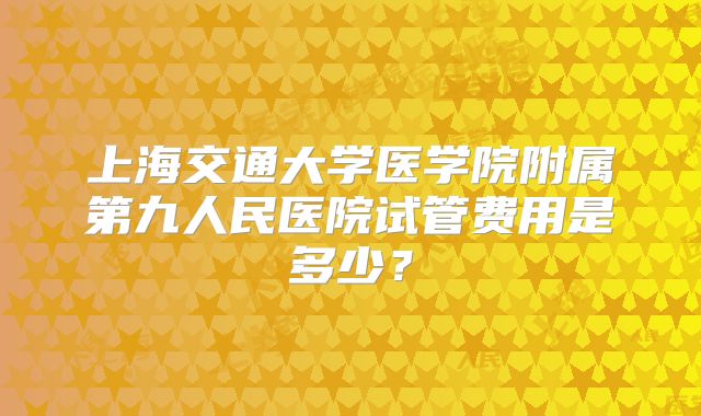 上海交通大学医学院附属第九人民医院试管费用是多少？