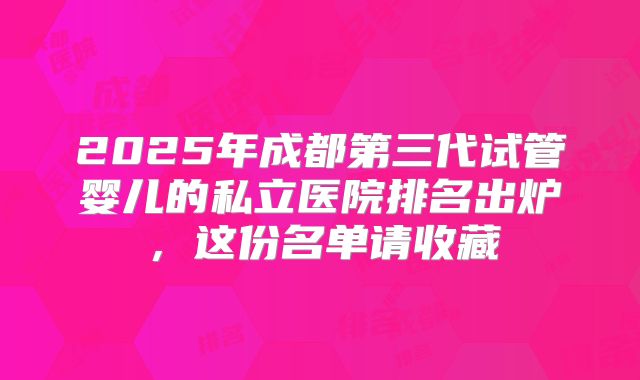 2025年成都第三代试管婴儿的私立医院排名出炉，这份名单请收藏