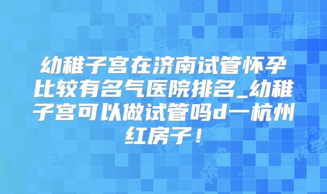 幼稚子宫在济南试管怀孕比较有名气医院排名_幼稚子宫可以做试管吗d一杭州红房子！