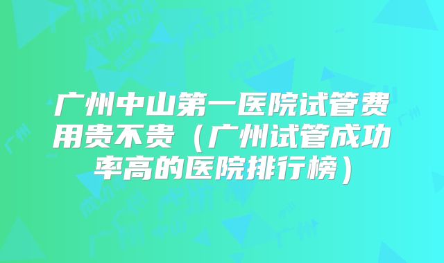 广州中山第一医院试管费用贵不贵（广州试管成功率高的医院排行榜）
